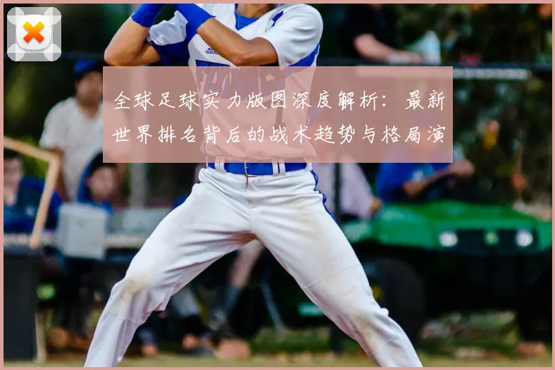 全球足球实力版图深度解析：最新世界排名背后的战术趋势与格局演变