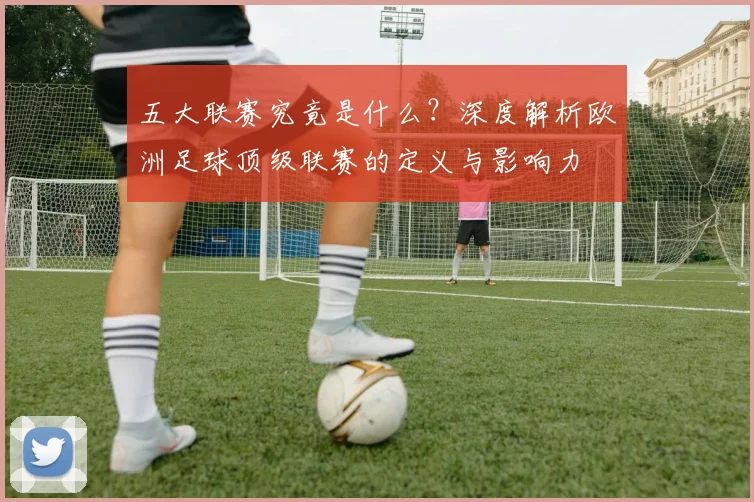 五大联赛究竟是什么？深度解析欧洲足球顶级联赛的定义与影响力