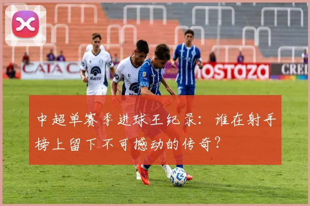中超单赛季进球王纪录：谁在射手榜上留下不可撼动的传奇？