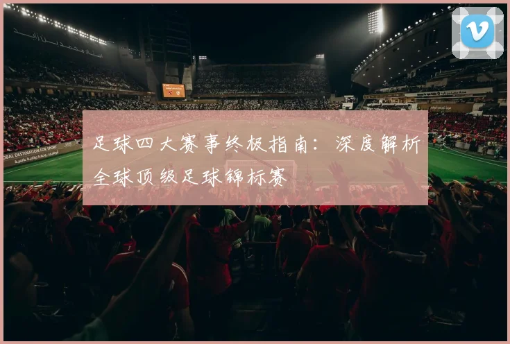 足球四大赛事终极指南:深度解析全球顶级足球锦标赛