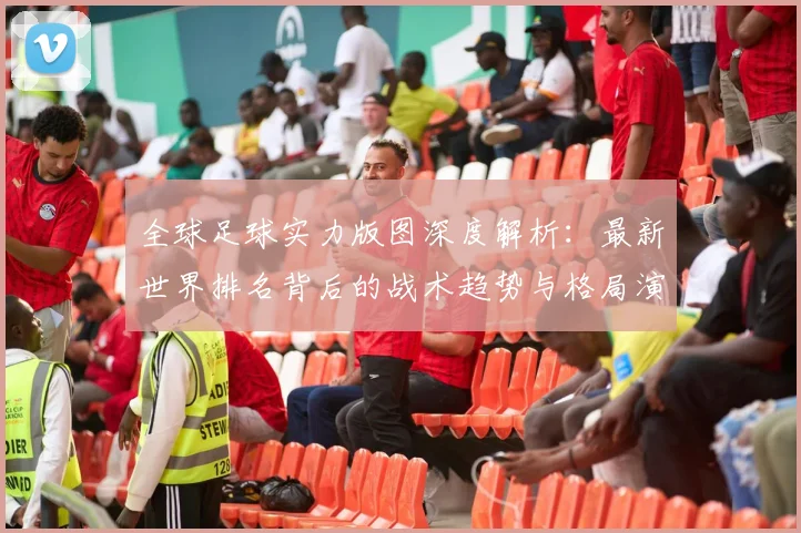 全球足球实力版图深度解析:最新世界排名背后的战术趋势与格局演变