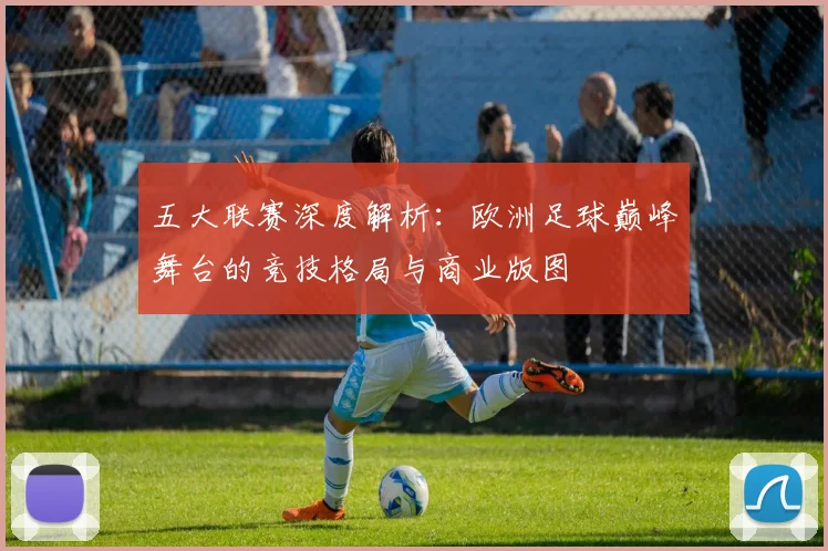 五大联赛深度解析：欧洲足球巅峰舞台的竞技格局与商业版图