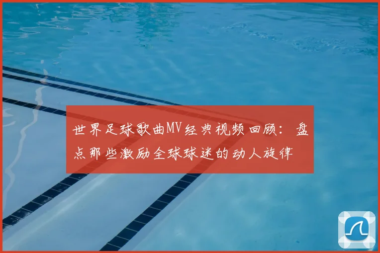 世界足球歌曲MV经典视频回顾：盘点那些激励全球球迷的动人旋律