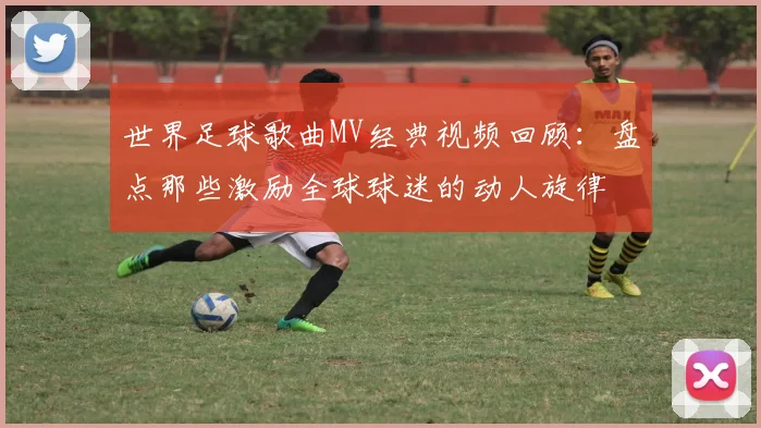 世界足球歌曲MV经典视频回顾：盘点那些激励全球球迷的动人旋律