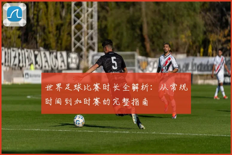 世界足球比赛时长全解析：从常规时间到加时赛的完整指南