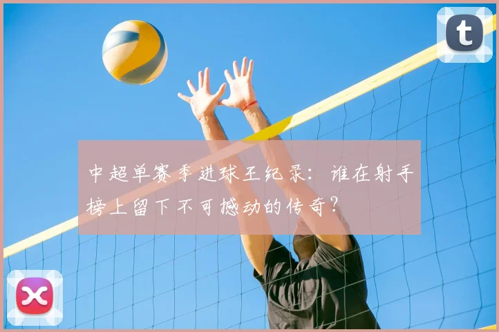 中超单赛季进球王纪录：谁在射手榜上留下不可撼动的传奇？