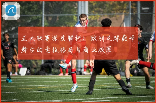 五大联赛深度解析：欧洲足球巅峰舞台的竞技格局与商业版图
