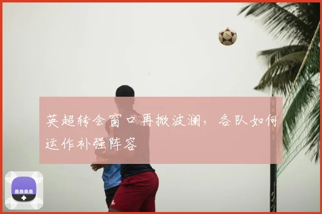英超转会窗口再掀波澜，各队如何运作补强阵容