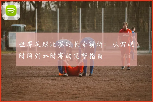 世界足球比赛时长全解析:从常规时间到加时赛的完整指南