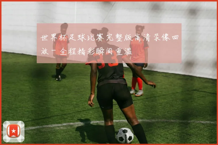 世界杯足球比赛完整版高清录像回放 - 全程精彩瞬间重温
