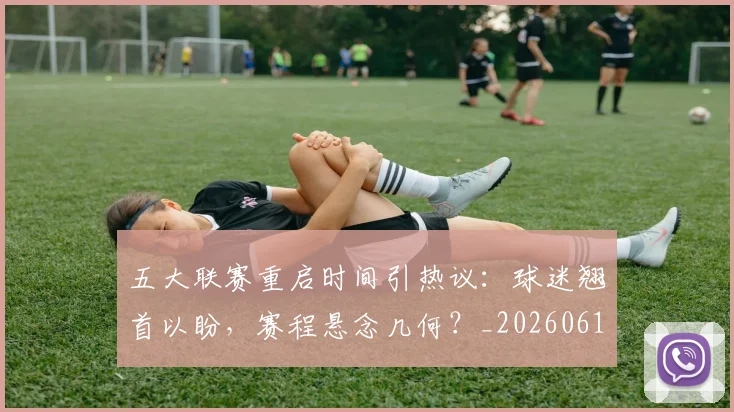 五大联赛重启时间引热议:球迷翘首以盼,赛程悬念几何?_20260611141829