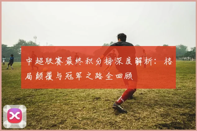 中超联赛最终积分榜深度解析:格局颠覆与冠军之路全回顾